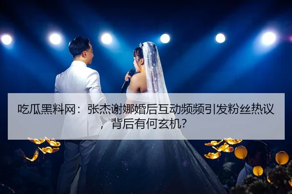 吃瓜黑料网：张杰谢娜婚后互动频频引发粉丝热议，背后有何玄机？