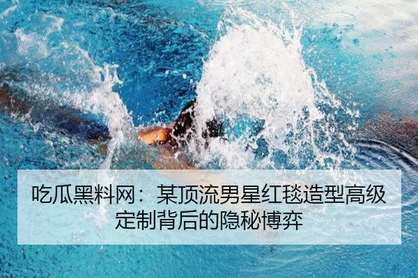 吃瓜黑料网：某顶流男星红毯造型高级定制背后的隐秘博弈
