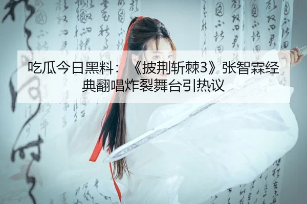 吃瓜今日黑料：《披荆斩棘3》张智霖经典翻唱炸裂舞台引热议